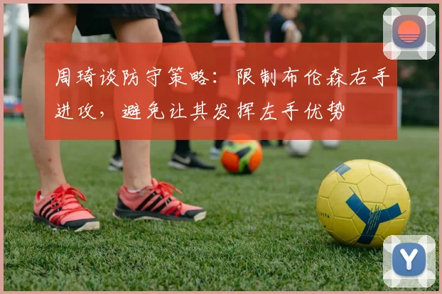 周琦谈防守策略：限制布伦森右手进攻，避免让其发挥左手优势