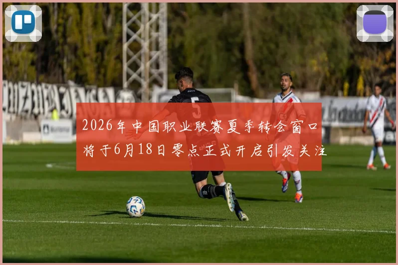 2026年中国职业联赛夏季转会窗口将于6月18日零点正式开启引发关注