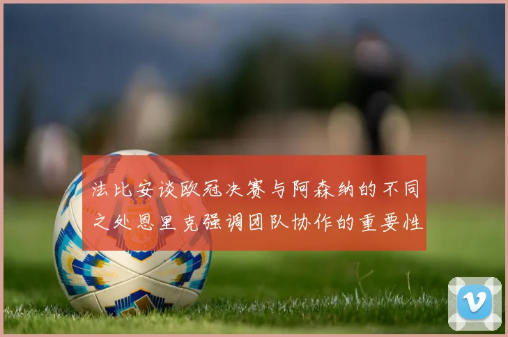 法比安谈欧冠决赛与阿森纳的不同之处恩里克强调团队协作的重要性