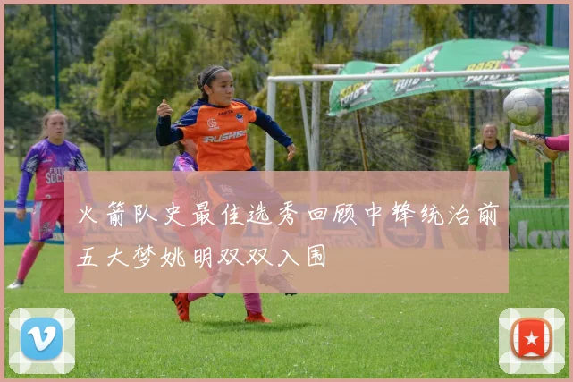 火箭队史最佳选秀回顾中锋统治前五大梦姚明双双入围