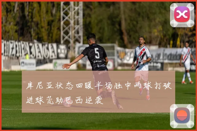 库尼亚状态回暖半场独中两球打破进球荒助巴西逆袭