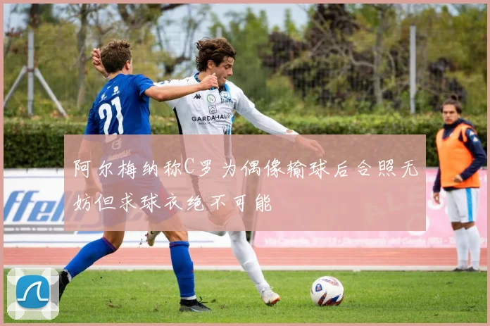 阿尔梅纳称C罗为偶像输球后合照无妨但求球衣绝不可能