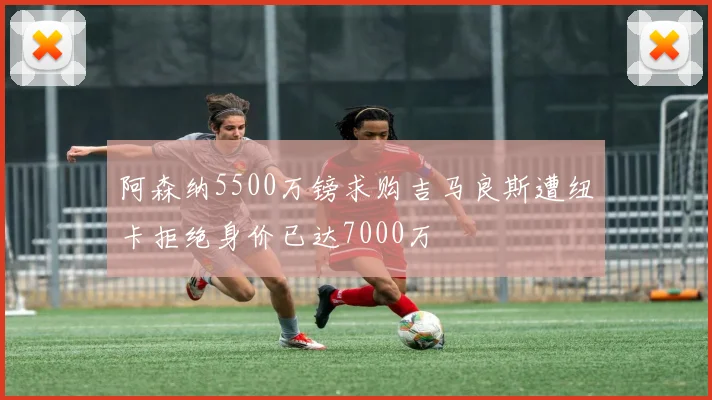 阿森纳5500万镑求购吉马良斯遭纽卡拒绝身价已达7000万