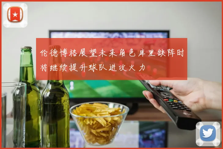 伦德博格展望未来角色库里缺阵时将继续提升球队进攻火力