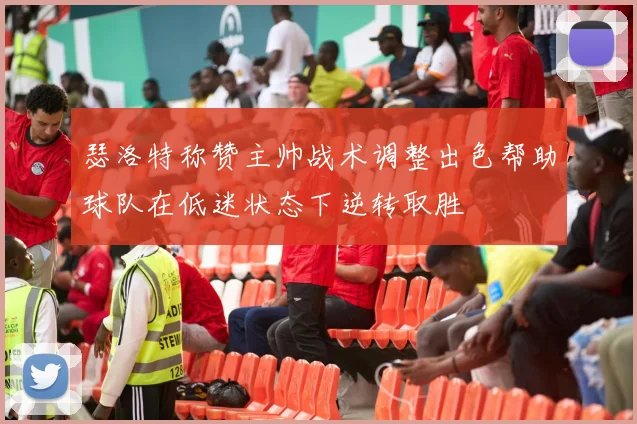瑟洛特称赞主帅战术调整出色帮助球队在低迷状态下逆转取胜