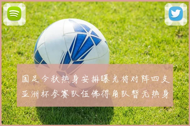 国足今秋热身安排曝光将对阵四支亚洲杯参赛队伍佛得角队暂无热身计划