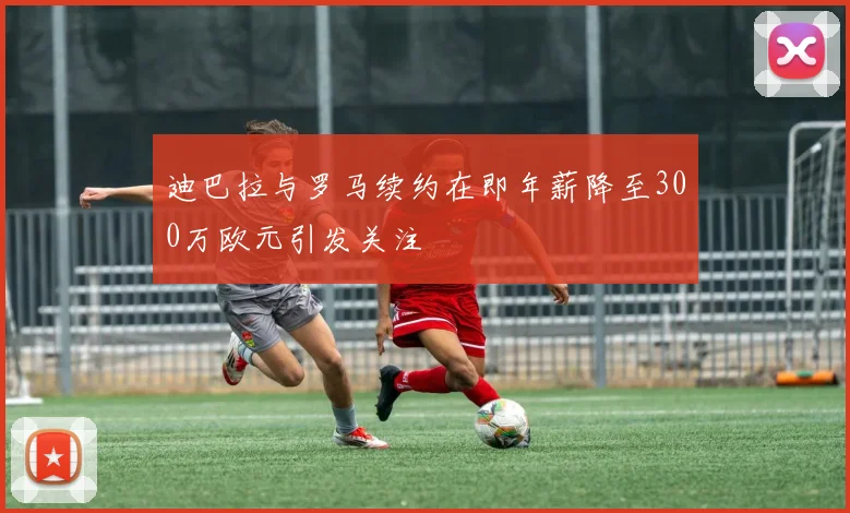 迪巴拉与罗马续约在即年薪降至300万欧元引发关注