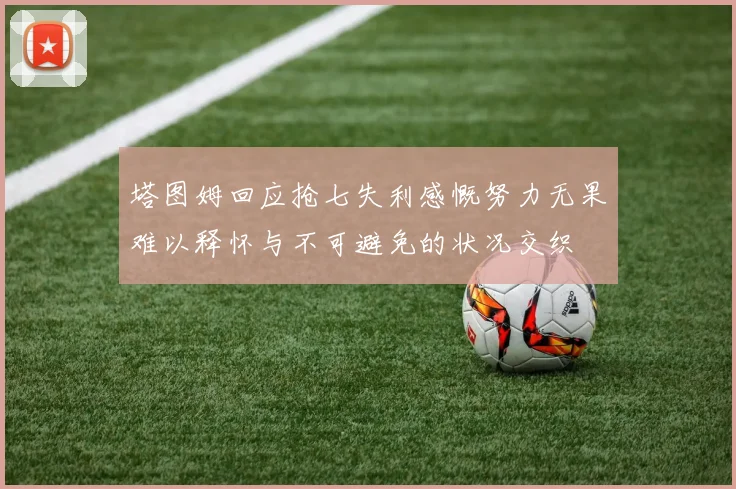 塔图姆回应抢七失利感慨努力无果难以释怀与不可避免的状况交织