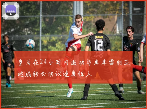 皇马在24小时内成功与库库雷利亚达成转会协议速度惊人