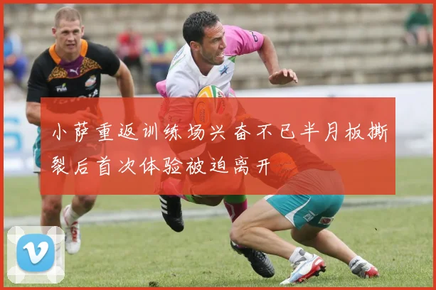 小萨重返训练场兴奋不已半月板撕裂后首次体验被迫离开